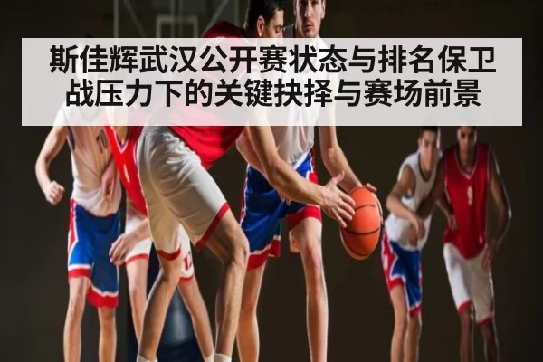 斯佳辉武汉公开赛状态与排名保卫战压力下的关键抉择与赛场前景