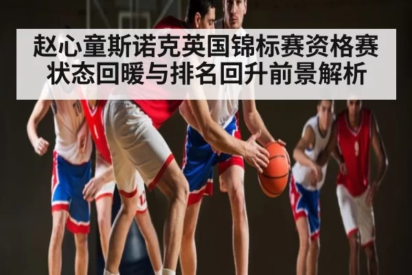 赵心童斯诺克英国锦标赛资格赛状态回暖与排名回升前景解析